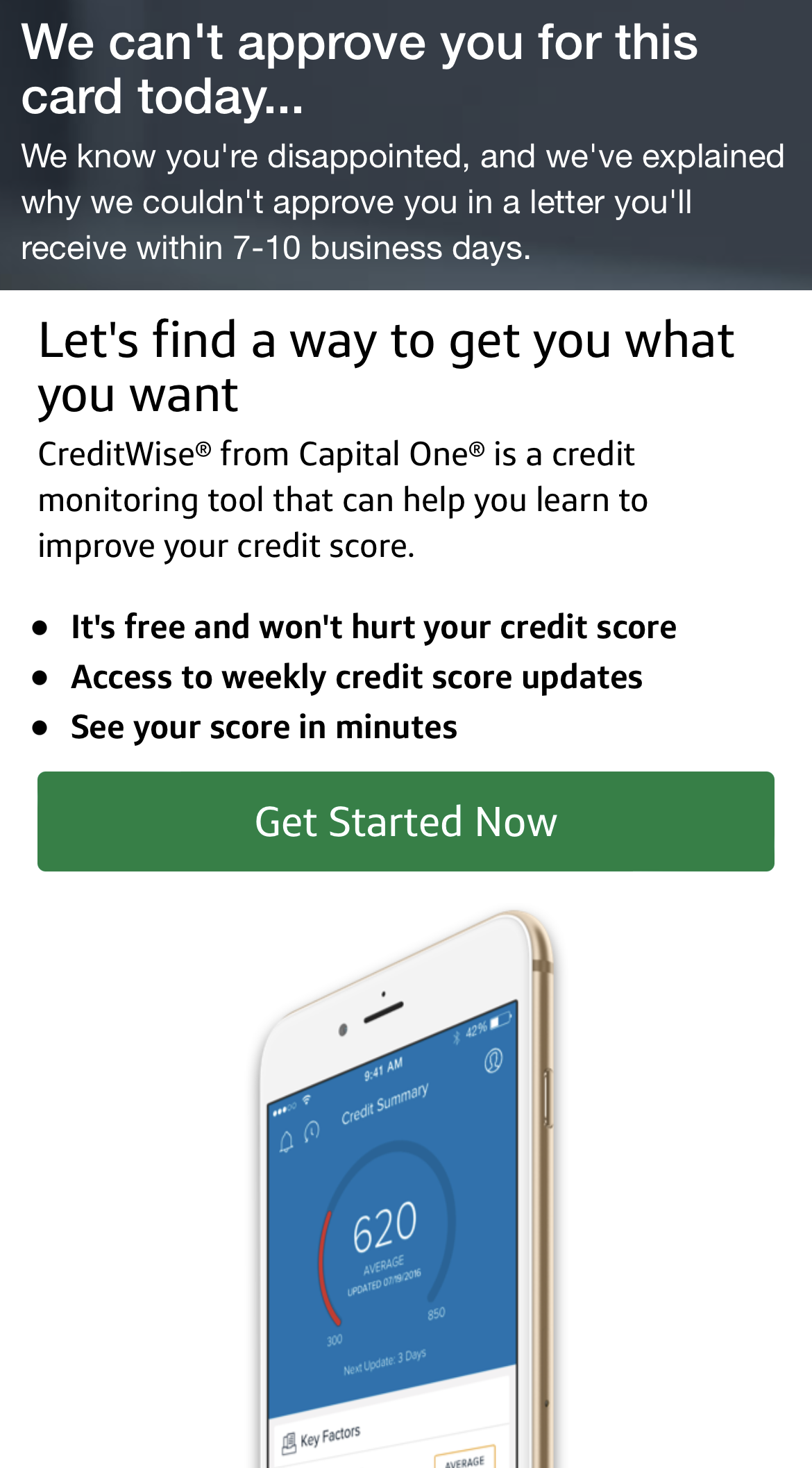 We can't approve you for this card today..We know you're disappointed, and we've explained why we couldn't approve you in a letter you'll receive within 7-10 business days. Let's find a way to get you what you want. CreditWise® from Capital One® is a credit monitoring tool that can help you learn to improve your credit score. It's free and won't hurt your credit score. Access to weekly credit score updates. See your score in minutes. Get Started Now