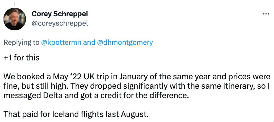post from Corey Schreppel replying to Kyle Potter. Plus one for this. We booked a May 2022 UK trip in January of the same year and prices were fine but still high. They dropped significantly with the same itinerary so I messaged Delta and got a credit for the difference. That paid for Iceland flights last August. 