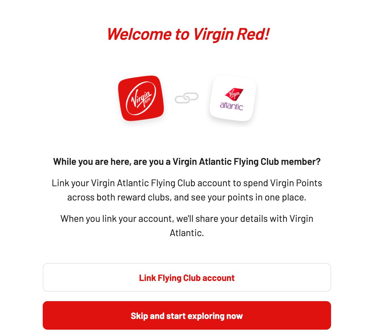 Welcome to Virgin Red! While you are here, are you a Virgin Atlantic Flying Club member? Link your Virgin Atlantic Flying Club account to spend Virgin Points across both reward clubs, and see your points in one place. When you link your account, we'll share your details with Virgin Atlantic. Link Flying Club account Skip and start exploring now