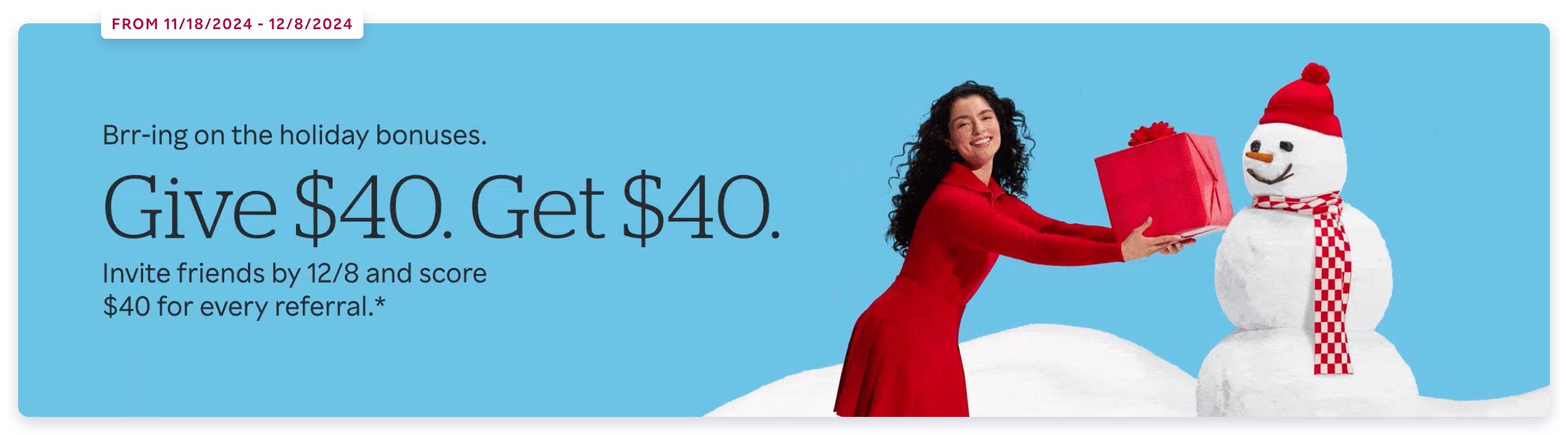 FROM 11/18/2024 - 12/8/2024 Brr-ing on the holiday bonuses. Give $40. Get $40. Invite friends by 12/8 and score $40 for every referral.