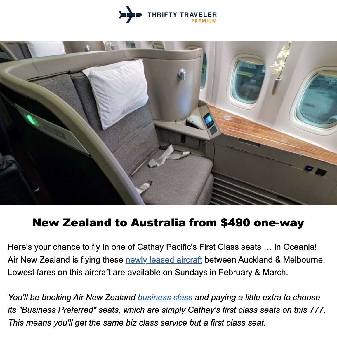 THRIFTY TRAVELER PREMIUM New Zealand to Australia from $490 one-way Here's your chance to fly in one of Cathay Pacific's First Class seats . in Oceania! Air New Zealand is flying these newly leased aircraft between Auckland & Melbourne. Lowest fares on this aircraft are available on Sundays in February & March. You'll be booking Air New Zealand business class and paying a little extra to choose its "Business Preferred" seats, which are simply Cathay's first class seats on this 777. This means you'll get the same biz class service but a first class seat.