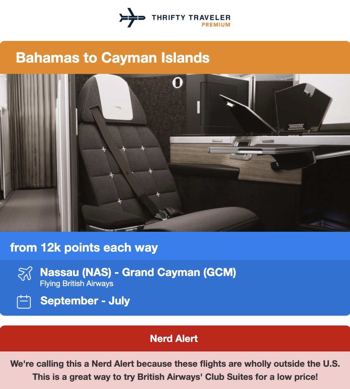 THRIFTY TRAVELER PREMIUM Bahamas to Cayman Islands O from 12k points each way 53 Nassau (NAS) - Grand Cayman (GCM) Flying British Airways September - July Nerd Alert We're calling this a Nerd Alert because these flights are wholly outside the U.S. This is a great way to try British Airways' Club Suites for a low price!