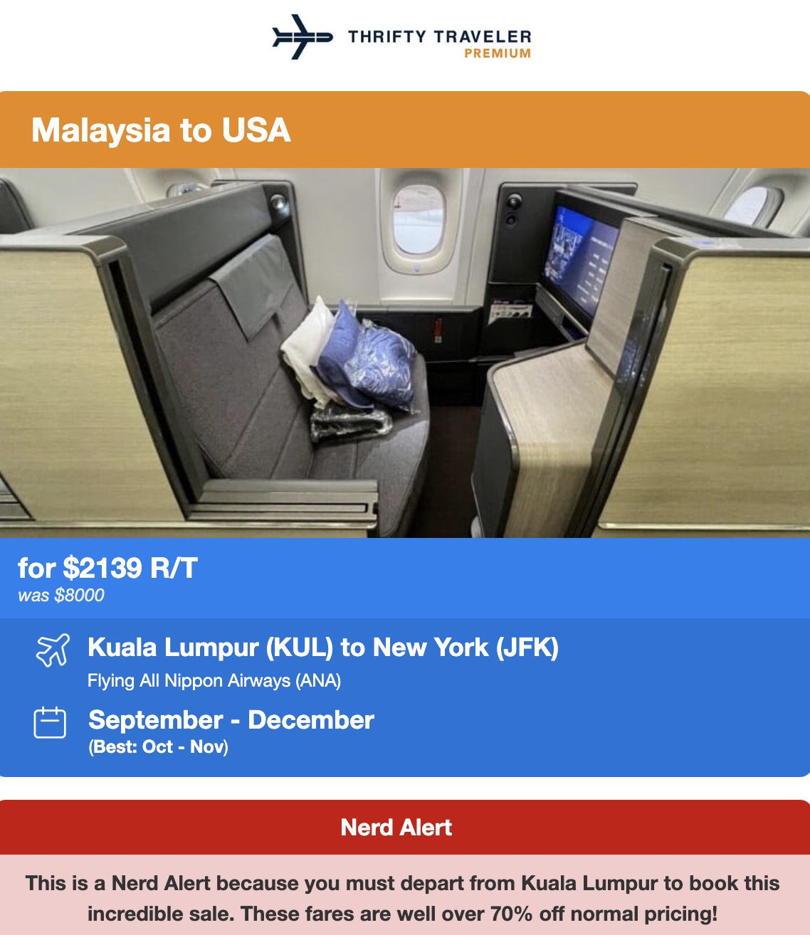 THRIFTY TRAVELER PREMIUM Malaysia to USA for $2139 R/T was $8000 53 Kuala Lumpur (KUL) to New York (JFK) Flying All Nippon Airways (ANA) September - December (Best: Oct - Nov) Nerd Alert This is a Nerd Alert because you must depart from Kuala Lumpur to book this incredible sale. These fares are well over 70% off normal pricing!