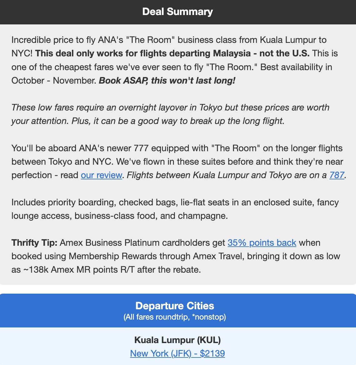 Deal Summary Incredible price to fly ANA's "The Room" business class from Kuala Lumpur to NYC! This deal only works for flights departing Malaysia - not the U.S. This is one of the cheapest fares we've ever seen to fly "The Room." Best availability in October - November. Book ASAP, this won't last long! These low fares require an overnight layover in Tokyo but these prices are worth your attention. Plus, it can be a good way to break up the long flight. You'll be aboard ANA's newer 777 equipped with "The Room" on the longer flights between Tokyo and NYC. We've flown in these suites before and think they're near perfection - read our review. Flights between Kuala Lumpur and Tokyo are on a 787. Includes priority boarding, checked bags, lie-flat seats in an enclosed suite, fancy lounge access, business-class food, and champagne. Thrifty Tip: Amex Business Platinum cardholders get 35% points back when booked using Membership Rewards through Amex Travel, bringing it down as low as ~138k Amex MR points R/T after the rebate.