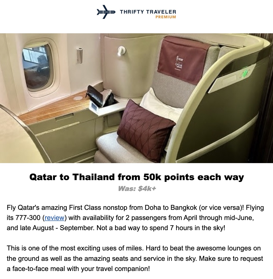THRIFTY TRAVELER PREMIUM Qatar to Thailand from 50k points each way Was: $4k+ Fly Qatar's amazing First Class nonstop from Doha to Bangkok (or vice versa)! Flying its 777-300 (review) with availability for 2 passengers from April through mid-June, and late August - September. Not a bad way to spend 7 hours in the sky! This is one of the most exciting uses of miles. Hard to beat the awesome lounges on the ground as well as the amazing seats and service in the sky. Make sure to request a face-to-face meal with your travel companion!