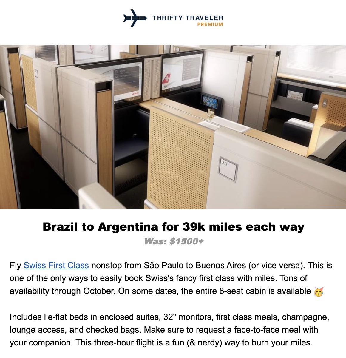 THAIFTY TEAVE熙R PREMIUM 20 Brazil to Argentina for 39k miles each way Was: $1500+ Fly Swiss First Class nonstop from São Paulo to Buenos Aires (or vice versa). This is one of the only ways to easily book Swiss's fancy first class with miles. Tons of availability through October. On some dates, the entire 8-seat cabin is available Includes lie-flat beds in enclosed suites, 32" monitors, first class meals, champagne, lounge access, and checked bags. Make sure to request a face-to-face meal with your companion. This three-hour flight is a fun (& nerdy) way to burn your miles.