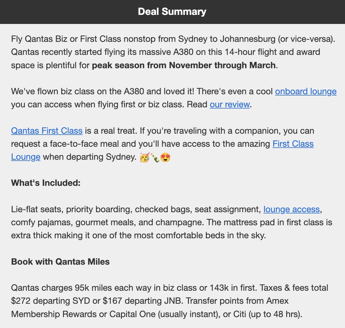 Deal Summary Fly Qantas Biz or First Class nonstop from Sydney to Johannesburg (or vice-versa). Qantas recently started flying its massive A380 on this 14-hour flight and award space is plentiful for peak season from November through March. We've flown biz class on the A380 and loved it! There's even a cool onboard lounge you can access when flying first or biz class. Read our review. Qantas First Class is a real treat. If you're traveling with a companion, you can request a face-to-face meal and you'll have access to the amazing First Class Lounge when departing Sydney. 48 What's Included: Lie-flat seats, priority boarding, checked bags, seat assignment, lounge access, comfy pajamas, gourmet meals, and champagne. The mattress pad in first class is extra thick making it one of the most comfortable beds in the sky. Book with Qantas Miles Qantas charges 95k miles each way in biz class or 143k in first. Taxes & fees total $272 departing SYD or $167 departing JNB. Transfer points from Amex Membership Rewards or Capital One (usually instant), or Citi (up to 48 hrs).